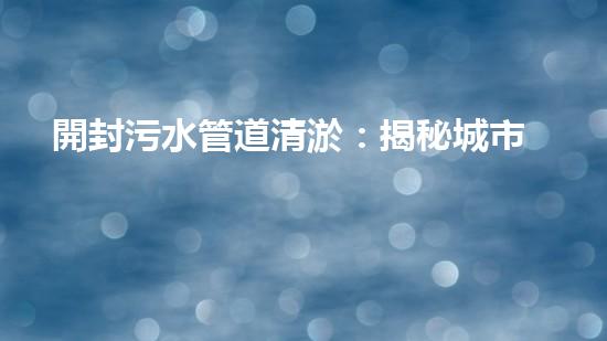 開封污水管道清淤：揭秘城市底下的黑暗世界！
